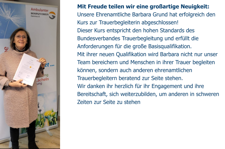 Mit Freude teilen wir eine großartige Neuigkeit: Unsere Ehrenamtliche Barbara Grund hat erfolgreich den Kurs zur Trauerbegleiterin abgeschlossen!  Dieser Kurs entspricht den hohen Standards des Bundesverbandes Trauerbegleitung und erfüllt die Anforderungen für die große Basisqualifikation. Mit ihrer neuen Qualifikation wird Barbara nicht nur unser Team bereichern und Menschen in ihrer Trauer begleiten können, sondern auch anderen ehrenamtlichen Trauerbegleitern beratend zur Seite stehen. Wir danken ihr herzlich für ihr Engagement und ihre Bereitschaft, sich weiterzubilden, um anderen in schweren Zeiten zur Seite zu stehen