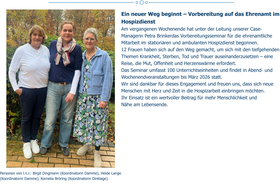 Ein neuer Weg beginnt – Vorbereitung auf das Ehrenamt im Hospizdienst  Am vergangenen Wochenende hat unter der Leitung unserer Case-Managerin Petra Brinkerdas Vorbereitungsseminar für die ehrenamtliche Mitarbeit im stationären und ambulanten Hospizdienst begonnen. 12 Frauen haben sich auf den Weg gemacht, um sich mit den tiefgehenden Themen Krankheit, Sterben, Tod und Trauer auseinanderzusetzen – eine Reise, die Mut, Offenheit und Herzenswärme erfordert.  Das Seminar umfasst 100 Unterrichtseinheiten und findet in Abend- und Wochenendveranstaltungen bis März 2026 statt. Wir sind dankbar für dieses Engagement und freuen uns, dass sich neue Menschen mit Herz und Zeit in die Hospizarbeit einbringen möchten.  Ihr Einsatz ist ein wertvoller Beitrag für mehr Menschlichkeit und  Nähe am Lebensende.   Personen von l.n.r.: Birgit Dingmann (Koordinatorin Damme), Heide Lange (Koordinatorin Damme), Kornelia Bröring (Koordinatorin Dinklage).