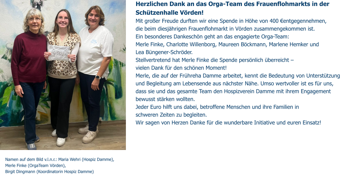 Herzlichen Dank an das Orga-Team des Frauenflohmarkts in der Schützenhalle Vörden!  Mit großer Freude durften wir eine Spende in Höhe von 400 €entgegennehmen,  die beim diesjährigen Frauenflohmarkt in Vörden zusammengekommen ist. Ein besonderes Dankeschön geht an das engagierte Orga-Team: Merle Finke, Charlotte Willenborg, Maureen Böckmann, Marlene Hemker und  Lea Büngener-Schröder. Stellvertretend hat Merle Finke die Spende persönlich überreicht –  vielen Dank für den schönen Moment! Merle, die auf der Frühreha Damme arbeitet, kennt die Bedeutung von Unterstützung und Begleitung am Lebensende aus nächster Nähe. Umso wertvoller ist es für uns,  dass sie und das gesamte Team den Hospizverein Damme mit ihrem Engagement bewusst stärken wollten. Jeder Euro hilft uns dabei, betroffene Menschen und ihre Familien in  schweren Zeiten zu begleiten. Wir sagen von Herzen Danke für die wunderbare Initiative und euren Einsatz!  Namen auf dem Bild v.l.n.r.: Maria Wehri (Hospiz Damme),  Merle Finke (OrgaTeam Vörden),  Birgit Dingmann (Koordinatorin Hospiz Damme)