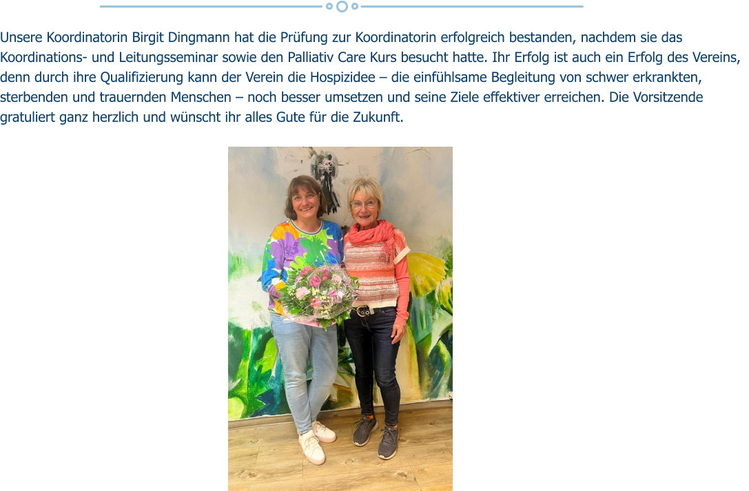 Unsere Koordinatorin Birgit Dingmann hat die Prüfung zur Koordinatorin erfolgreich bestanden, nachdem sie das Koordinations- und Leitungsseminar sowie den Palliativ Care Kurs besucht hatte. Ihr Erfolg ist auch ein Erfolg des Vereins, denn durch ihre Qualifizierung kann der Verein die Hospizidee – die einfühlsame Begleitung von schwer erkrankten, sterbenden und trauernden Menschen – noch besser umsetzen und seine Ziele effektiver erreichen. Die Vorsitzende gratuliert ganz herzlich und wünscht ihr alles Gute für die Zukunft.