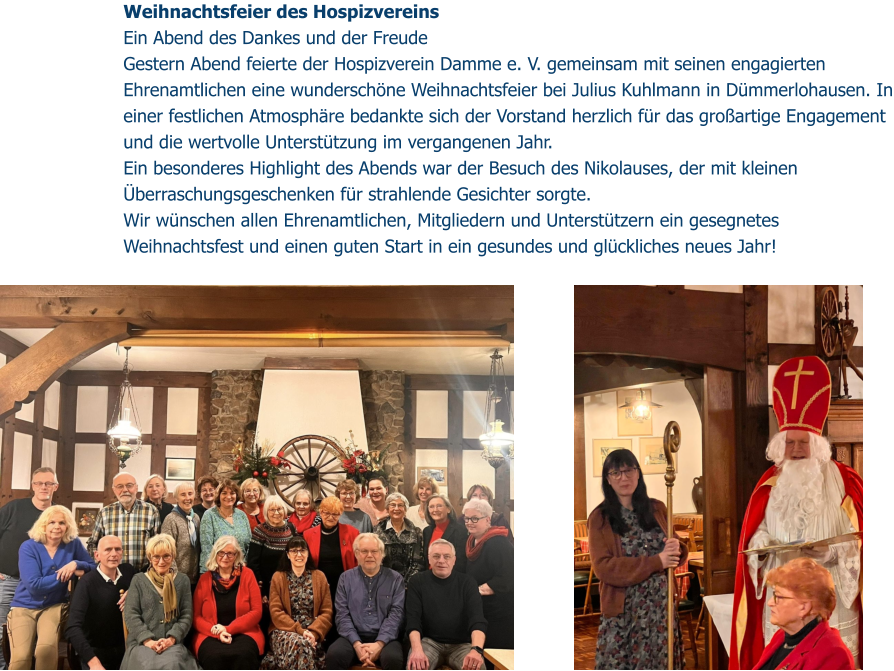 Weihnachtsfeier des Hospizvereins  Ein Abend des Dankes und der Freude Gestern Abend feierte der Hospizverein Damme e. V. gemeinsam mit seinen engagierten Ehrenamtlichen eine wunderschöne Weihnachtsfeier bei Julius Kuhlmann in Dümmerlohausen. In einer festlichen Atmosphäre bedankte sich der Vorstand herzlich für das großartige Engagement und die wertvolle Unterstützung im vergangenen Jahr. Ein besonderes Highlight des Abends war der Besuch des Nikolauses, der mit kleinen Überraschungsgeschenken für strahlende Gesichter sorgte. Wir wünschen allen Ehrenamtlichen, Mitgliedern und Unterstützern ein gesegnetes Weihnachtsfest und einen guten Start in ein gesundes und glückliches neues Jahr!