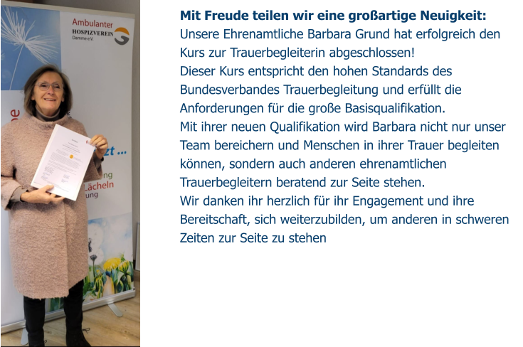 Mit Freude teilen wir eine großartige Neuigkeit: Unsere Ehrenamtliche Barbara Grund hat erfolgreich den Kurs zur Trauerbegleiterin abgeschlossen!  Dieser Kurs entspricht den hohen Standards des Bundesverbandes Trauerbegleitung und erfüllt die Anforderungen für die große Basisqualifikation. Mit ihrer neuen Qualifikation wird Barbara nicht nur unser Team bereichern und Menschen in ihrer Trauer begleiten können, sondern auch anderen ehrenamtlichen Trauerbegleitern beratend zur Seite stehen. Wir danken ihr herzlich für ihr Engagement und ihre Bereitschaft, sich weiterzubilden, um anderen in schweren Zeiten zur Seite zu stehen