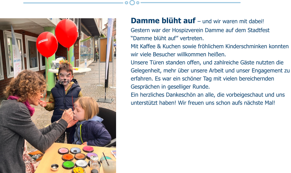 Damme blüht auf – und wir waren mit dabei!  Gestern war der Hospizverein Damme auf dem Stadtfest “Damme blüht auf” vertreten.  Mit Kaffee & Kuchen sowie fröhlichem Kinderschminken konnten wir viele Besucher willkommen heißen.  Unsere Türen standen offen, und zahlreiche Gäste nutzten die Gelegenheit, mehr über unsere Arbeit und unser Engagement zu erfahren. Es war ein schöner Tag mit vielen bereichernden Gesprächen in geselliger Runde.  Ein herzliches Dankeschön an alle, die vorbeigeschaut und uns unterstützt haben! Wir freuen uns schon aufs nächste Mal!
