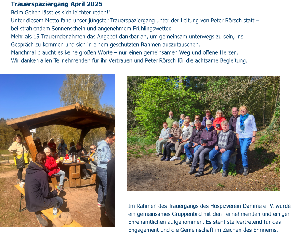 Trauerspaziergang April 2025 Beim Gehen lässt es sich leichter reden!" Unter diesem Motto fand unser jüngster Trauerspaziergang unter der Leitung von Peter Rörsch statt – bei strahlendem Sonnenschein und angenehmem Frühlingswetter.  Mehr als 15 Trauerndenahmen das Angebot dankbar an, um gemeinsam unterwegs zu sein, ins Gespräch zu kommen und sich in einem geschützten Rahmen auszutauschen. Manchmal braucht es keine großen Worte – nur einen gemeinsamen Weg und offene Herzen.  Wir danken allen Teilnehmenden für ihr Vertrauen und Peter Rörsch für die achtsame Begleitung.  Im Rahmen des Trauergangs des Hospizverein Damme e. V. wurde ein gemeinsames Gruppenbild mit den Teilnehmenden und einigen Ehrenamtlichen aufgenommen. Es steht stellvertretend für das Engagement und die Gemeinschaft im Zeichen des Erinnerns.