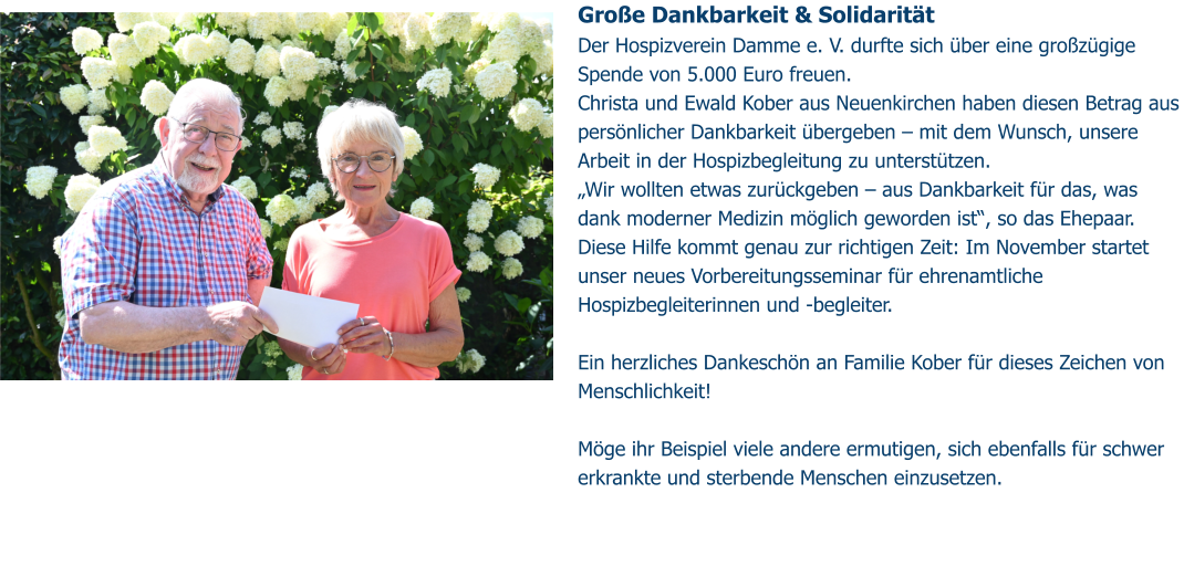 Große Dankbarkeit & Solidarität  Der Hospizverein Damme e. V. durfte sich über eine großzügige Spende von 5.000 Euro freuen. Christa und Ewald Kober aus Neuenkirchen haben diesen Betrag aus persönlicher Dankbarkeit übergeben – mit dem Wunsch, unsere Arbeit in der Hospizbegleitung zu unterstützen. „Wir wollten etwas zurückgeben – aus Dankbarkeit für das, was dank moderner Medizin möglich geworden ist“, so das Ehepaar. Diese Hilfe kommt genau zur richtigen Zeit: Im November startet unser neues Vorbereitungsseminar für ehrenamtliche Hospizbegleiterinnen und -begleiter.   Ein herzliches Dankeschön an Familie Kober für dieses Zeichen von Menschlichkeit!   Möge ihr Beispiel viele andere ermutigen, sich ebenfalls für schwer erkrankte und sterbende Menschen einzusetzen.