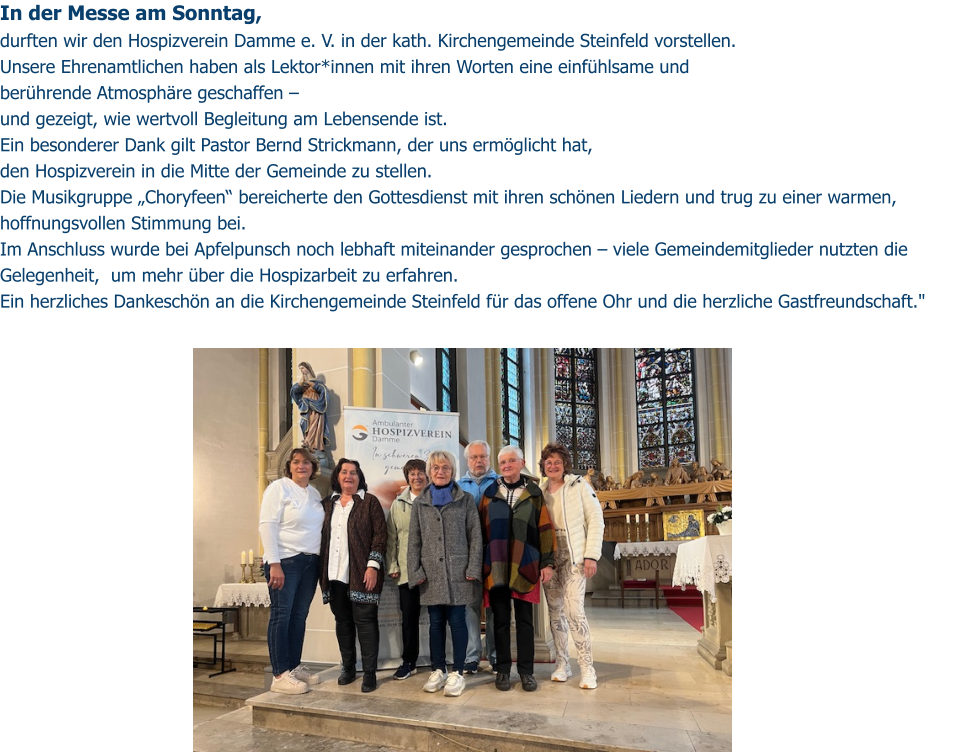 In der Messe am Sonntag,  durften wir den Hospizverein Damme e. V. in der kath. Kirchengemeinde Steinfeld vorstellen. Unsere Ehrenamtlichen haben als Lektor*innen mit ihren Worten eine einfühlsame und  berührende Atmosphäre geschaffen –  und gezeigt, wie wertvoll Begleitung am Lebensende ist. Ein besonderer Dank gilt Pastor Bernd Strickmann, der uns ermöglicht hat,  den Hospizverein in die Mitte der Gemeinde zu stellen. Die Musikgruppe „Choryfeen“ bereicherte den Gottesdienst mit ihren schönen Liedern und trug zu einer warmen, hoffnungsvollen Stimmung bei. Im Anschluss wurde bei Apfelpunsch noch lebhaft miteinander gesprochen – viele Gemeindemitglieder nutzten die Gelegenheit,  um mehr über die Hospizarbeit zu erfahren. Ein herzliches Dankeschön an die Kirchengemeinde Steinfeld für das offene Ohr und die herzliche Gastfreundschaft."