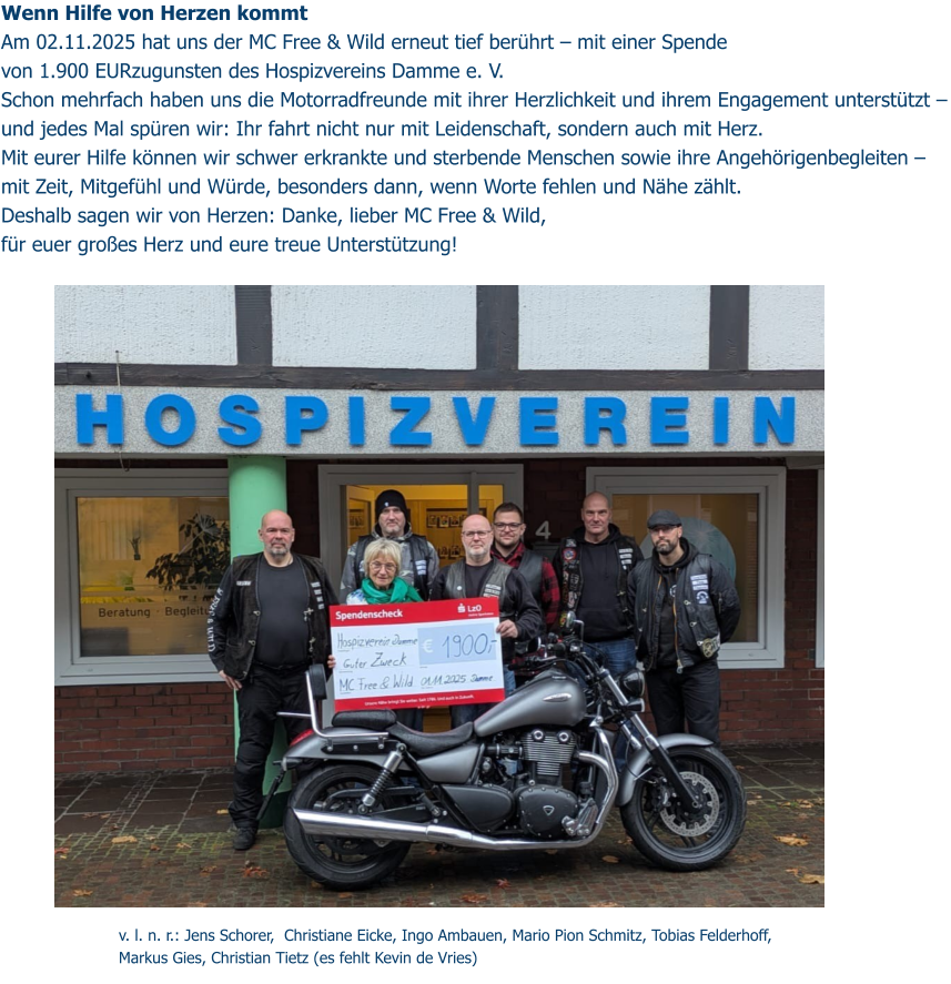 Wenn Hilfe von Herzen kommt  Am 02.11.2025 hat uns der MC Free & Wild erneut tief berührt – mit einer Spende  von 1.900 EURzugunsten des Hospizvereins Damme e. V.  Schon mehrfach haben uns die Motorradfreunde mit ihrer Herzlichkeit und ihrem Engagement unterstützt – und jedes Mal spüren wir: Ihr fahrt nicht nur mit Leidenschaft, sondern auch mit Herz.  Mit eurer Hilfe können wir schwer erkrankte und sterbende Menschen sowie ihre Angehörigenbegleiten – mit Zeit, Mitgefühl und Würde, besonders dann, wenn Worte fehlen und Nähe zählt.  Deshalb sagen wir von Herzen: Danke, lieber MC Free & Wild,  für euer großes Herz und eure treue Unterstützung!     v. l. n. r.: Jens Schorer,  Christiane Eicke, Ingo Ambauen, Mario Pion Schmitz, Tobias Felderhoff, Markus Gies, Christian Tietz (es fehlt Kevin de Vries)