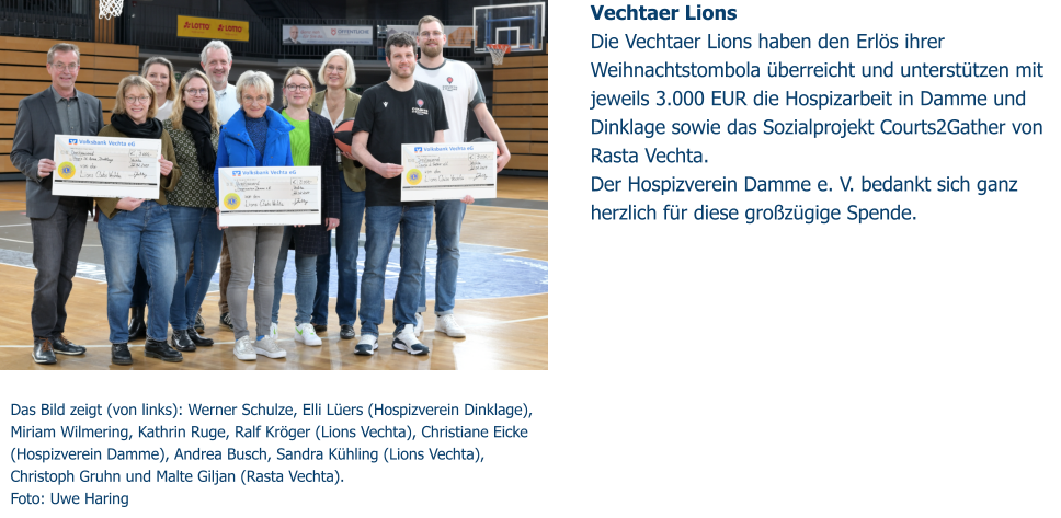 Das Bild zeigt (von links): Werner Schulze, Elli Lüers (Hospizverein Dinklage), Miriam Wilmering, Kathrin Ruge, Ralf Kröger (Lions Vechta), Christiane Eicke (Hospizverein Damme), Andrea Busch, Sandra Kühling (Lions Vechta),  Christoph Gruhn und Malte Giljan (Rasta Vechta).                           Foto: Uwe Haring Vechtaer Lions Die Vechtaer Lions haben den Erlös ihrer Weihnachtstombola überreicht und unterstützen mit jeweils 3.000 EUR die Hospizarbeit in Damme und Dinklage sowie das Sozialprojekt Courts2Gather von Rasta Vechta.  Der Hospizverein Damme e. V. bedankt sich ganz herzlich für diese großzügige Spende.