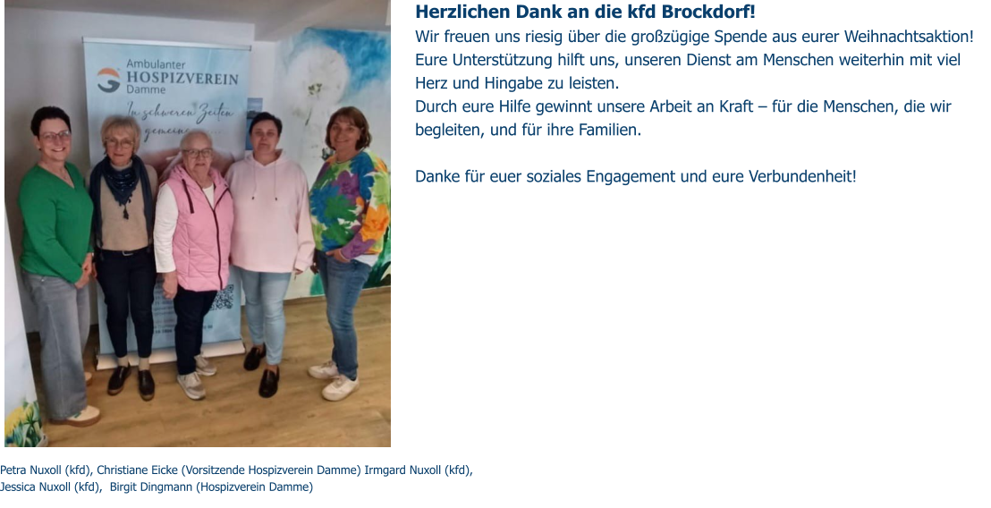 Herzlichen Dank an die kfd Brockdorf! Wir freuen uns riesig über die großzügige Spende aus eurer Weihnachtsaktion! Eure Unterstützung hilft uns, unseren Dienst am Menschen weiterhin mit viel Herz und Hingabe zu leisten.  Durch eure Hilfe gewinnt unsere Arbeit an Kraft – für die Menschen, die wir begleiten, und für ihre Familien.  Danke für euer soziales Engagement und eure Verbundenheit!  Petra Nuxoll (kfd), Christiane Eicke (Vorsitzende Hospizverein Damme) Irmgard Nuxoll (kfd),  Jessica Nuxoll (kfd),  Birgit Dingmann (Hospizverein Damme)