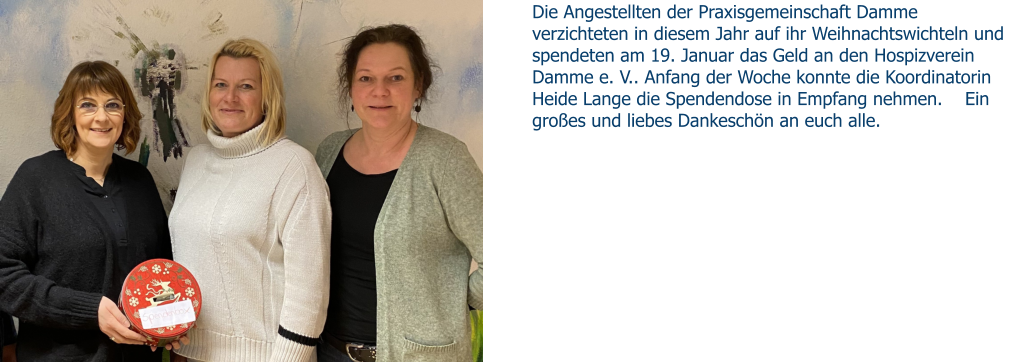 Die Angestellten der Praxisgemeinschaft Damme verzichteten in diesem Jahr auf ihr Weihnachtswichteln und spendeten am 19. Januar das Geld an den Hospizverein Damme e. V.. Anfang der Woche konnte die Koordinatorin Heide Lange die Spendendose in Empfang nehmen.    Ein großes und liebes Dankeschön an euch alle.