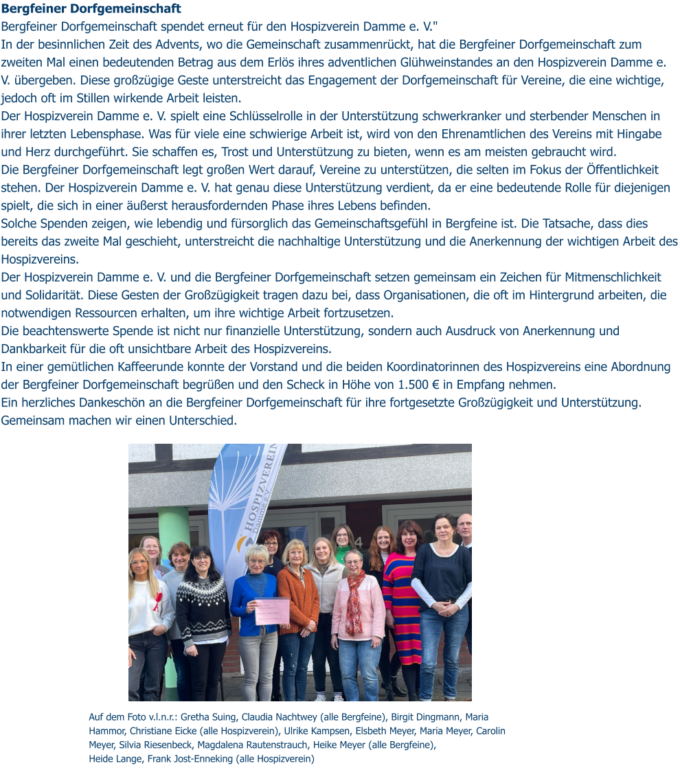 Auf dem Foto v.l.n.r.: Gretha Suing, Claudia Nachtwey (alle Bergfeine), Birgit Dingmann, Maria Hammor, Christiane Eicke (alle Hospizverein), Ulrike Kampsen, Elsbeth Meyer, Maria Meyer, Carolin Meyer, Silvia Riesenbeck, Magdalena Rautenstrauch, Heike Meyer (alle Bergfeine),  Heide Lange, Frank Jost-Enneking (alle Hospizverein) Bergfeiner Dorfgemeinschaft Bergfeiner Dorfgemeinschaft spendet erneut für den Hospizverein Damme e. V." In der besinnlichen Zeit des Advents, wo die Gemeinschaft zusammenrückt, hat die Bergfeiner Dorfgemeinschaft zum zweiten Mal einen bedeutenden Betrag aus dem Erlös ihres adventlichen Glühweinstandes an den Hospizverein Damme e. V. übergeben. Diese großzügige Geste unterstreicht das Engagement der Dorfgemeinschaft für Vereine, die eine wichtige, jedoch oft im Stillen wirkende Arbeit leisten. Der Hospizverein Damme e. V. spielt eine Schlüsselrolle in der Unterstützung schwerkranker und sterbender Menschen in ihrer letzten Lebensphase. Was für viele eine schwierige Arbeit ist, wird von den Ehrenamtlichen des Vereins mit Hingabe und Herz durchgeführt. Sie schaffen es, Trost und Unterstützung zu bieten, wenn es am meisten gebraucht wird. Die Bergfeiner Dorfgemeinschaft legt großen Wert darauf, Vereine zu unterstützen, die selten im Fokus der Öffentlichkeit stehen. Der Hospizverein Damme e. V. hat genau diese Unterstützung verdient, da er eine bedeutende Rolle für diejenigen spielt, die sich in einer äußerst herausfordernden Phase ihres Lebens befinden. Solche Spenden zeigen, wie lebendig und fürsorglich das Gemeinschaftsgefühl in Bergfeine ist. Die Tatsache, dass dies bereits das zweite Mal geschieht, unterstreicht die nachhaltige Unterstützung und die Anerkennung der wichtigen Arbeit des Hospizvereins. Der Hospizverein Damme e. V. und die Bergfeiner Dorfgemeinschaft setzen gemeinsam ein Zeichen für Mitmenschlichkeit und Solidarität. Diese Gesten der Großzügigkeit tragen dazu bei, dass Organisationen, die oft im Hintergrund arbeiten, die notwendigen Ressourcen erhalten, um ihre wichtige Arbeit fortzusetzen. Die beachtenswerte Spende ist nicht nur finanzielle Unterstützung, sondern auch Ausdruck von Anerkennung und Dankbarkeit für die oft unsichtbare Arbeit des Hospizvereins. In einer gemütlichen Kaffeerunde konnte der Vorstand und die beiden Koordinatorinnen des Hospizvereins eine Abordnung der Bergfeiner Dorfgemeinschaft begrüßen und den Scheck in Höhe von 1.500 € in Empfang nehmen. Ein herzliches Dankeschön an die Bergfeiner Dorfgemeinschaft für ihre fortgesetzte Großzügigkeit und Unterstützung. Gemeinsam machen wir einen Unterschied.