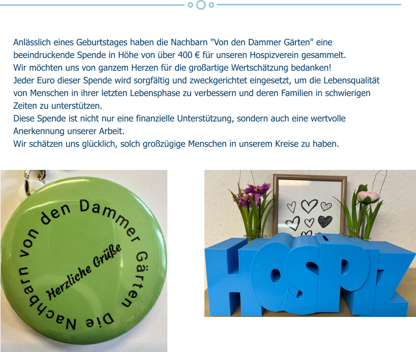 Anlässlich eines Geburtstages haben die Nachbarn "Von den Dammer Gärten" eine beeindruckende Spende in Höhe von über 400 € für unseren Hospizverein gesammelt.  Wir möchten uns von ganzem Herzen für die großartige Wertschätzung bedanken! Jeder Euro dieser Spende wird sorgfältig und zweckgerichtet eingesetzt, um die Lebensqualität von Menschen in ihrer letzten Lebensphase zu verbessern und deren Familien in schwierigen Zeiten zu unterstützen.  Diese Spende ist nicht nur eine finanzielle Unterstützung, sondern auch eine wertvolle Anerkennung unserer Arbeit. Wir schätzen uns glücklich, solch großzügige Menschen in unserem Kreise zu haben.
