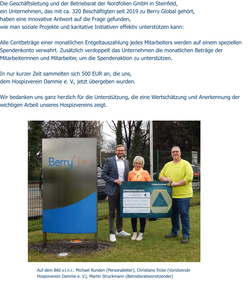 Die Geschäftsleitung und der Betriebsrat der Nordfolien GmbH in Steinfeld,  ein Unternehmen, das mit ca. 320 Beschäftigten seit 2019 zu Berry Global gehört,  haben eine innovative Antwort auf die Frage gefunden,  wie man soziale Projekte und karitative Initiativen effektiv unterstützen kann:   Alle Centbeträge einer monatlichen Entgeltauszahlung jedes Mitarbeiters werden auf einem speziellen Spendenkonto verwahrt. Zusätzlich verdoppelt das Unternehmen die monatlichen Beträge der Mitarbeiterinnen und Mitarbeiter, um die Spendenaktion zu unterstützen.  In nur kurzer Zeit sammelten sich 500 EUR an, die uns,  dem Hospizverein Damme e. V., jetzt übergeben wurden.  Wir bedanken uns ganz herzlich für die Unterstützung, die eine Wertschätzung und Anerkennung der wichtigen Arbeit unseres Hospizvereins zeigt.    Auf dem Bild v.l.n.r.: Michael Runden (Personalleiter), Christiane Eicke (Vorsitzende Hospizverein Damme e. V.), Martin Struckmann (Betriebsratsvorsitzender)