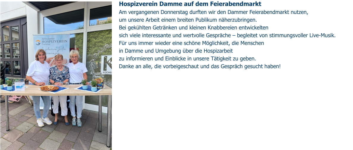 Hospizverein Damme auf dem Feierabendmarkt Am vergangenen Donnerstag durften wir den Dammer Feierabendmarkt nutzen,  um unsere Arbeit einem breiten Publikum näherzubringen. Bei gekühlten Getränken und kleinen Knabbereien entwickelten sich viele interessante und wertvolle Gespräche – begleitet von stimmungsvoller Live-Musik. Für uns immer wieder eine schöne Möglichkeit, die Menschen in Damme und Umgebung über die Hospizarbeit  zu informieren und Einblicke in unsere Tätigkeit zu geben. Danke an alle, die vorbeigeschaut und das Gespräch gesucht haben!