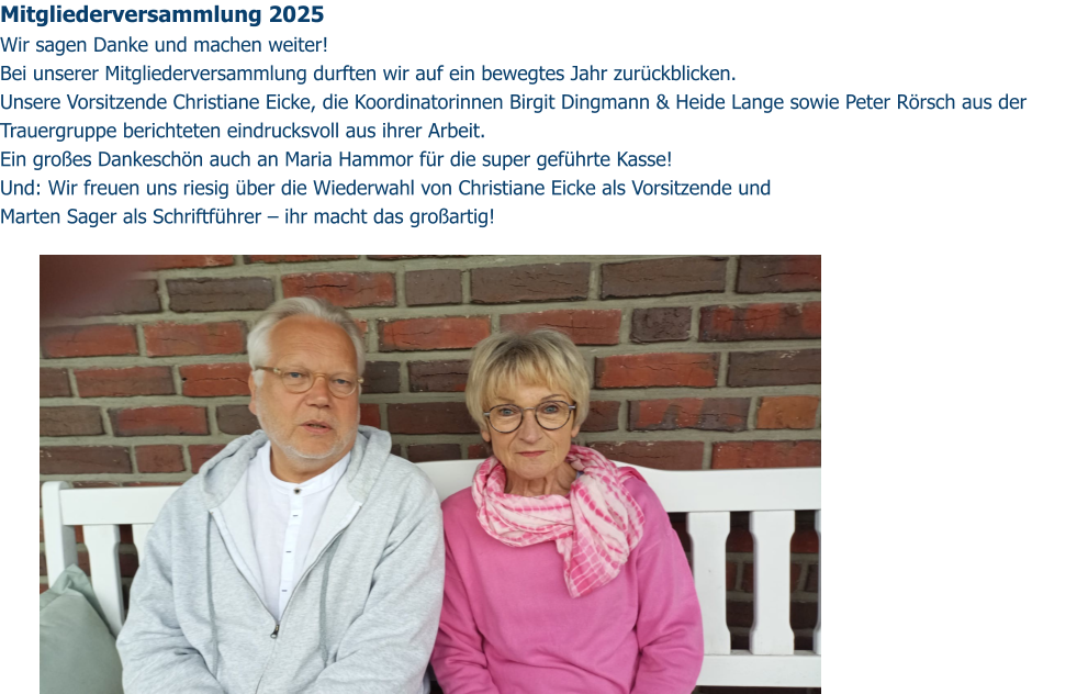 Mitgliederversammlung 2025  Wir sagen Danke und machen weiter!  Bei unserer Mitgliederversammlung durften wir auf ein bewegtes Jahr zurückblicken.  Unsere Vorsitzende Christiane Eicke, die Koordinatorinnen Birgit Dingmann & Heide Lange sowie Peter Rörsch aus der Trauergruppe berichteten eindrucksvoll aus ihrer Arbeit.  Ein großes Dankeschön auch an Maria Hammor für die super geführte Kasse!  Und: Wir freuen uns riesig über die Wiederwahl von Christiane Eicke als Vorsitzende und  Marten Sager als Schriftführer – ihr macht das großartig!