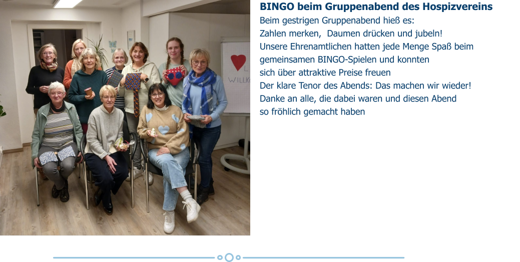 BINGO beim Gruppenabend des Hospizvereins  Beim gestrigen Gruppenabend hieß es:  Zahlen merken,  Daumen drücken und jubeln!  Unsere Ehrenamtlichen hatten jede Menge Spaß beim gemeinsamen BINGO-Spielen und konnten  sich über attraktive Preise freuen  Der klare Tenor des Abends: Das machen wir wieder!  Danke an alle, die dabei waren und diesen Abend  so fröhlich gemacht haben