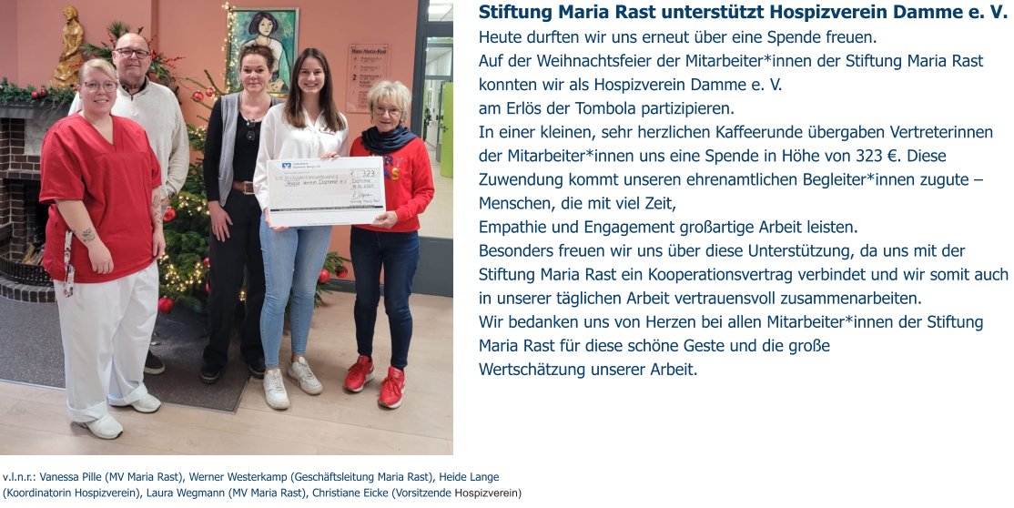 Stiftung Maria Rast unterstützt Hospizverein Damme e. V.  Heute durften wir uns erneut über eine Spende freuen.  Auf der Weihnachtsfeier der Mitarbeiter*innen der Stiftung Maria Rast konnten wir als Hospizverein Damme e. V.  am Erlös der Tombola partizipieren. In einer kleinen, sehr herzlichen Kaffeerunde übergaben Vertreterinnen der Mitarbeiter*innen uns eine Spende in Höhe von 323 €. Diese Zuwendung kommt unseren ehrenamtlichen Begleiter*innen zugute – Menschen, die mit viel Zeit,  Empathie und Engagement großartige Arbeit leisten.  Besonders freuen wir uns über diese Unterstützung, da uns mit der Stiftung Maria Rast ein Kooperationsvertrag verbindet und wir somit auch in unserer täglichen Arbeit vertrauensvoll zusammenarbeiten. Wir bedanken uns von Herzen bei allen Mitarbeiter*innen der Stiftung Maria Rast für diese schöne Geste und die große  Wertschätzung unserer Arbeit.   v.l.n.r.: Vanessa Pille (MV Maria Rast), Werner Westerkamp (Geschäftsleitung Maria Rast), Heide Lange (Koordinatorin Hospizverein), Laura Wegmann (MV Maria Rast), Christiane Eicke (Vorsitzende Hospizverein)