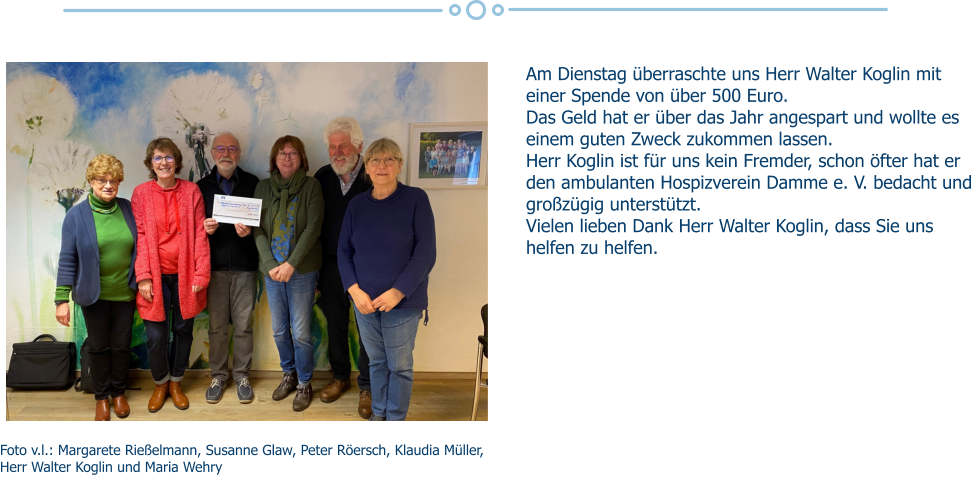 Am Dienstag überraschte uns Herr Walter Koglin mit einer Spende von über 500 Euro. Das Geld hat er über das Jahr angespart und wollte es einem guten Zweck zukommen lassen. Herr Koglin ist für uns kein Fremder, schon öfter hat er den ambulanten Hospizverein Damme e. V. bedacht und großzügig unterstützt. Vielen lieben Dank Herr Walter Koglin, dass Sie uns helfen zu helfen. Foto v.l.: Margarete Rießelmann, Susanne Glaw, Peter Röersch, Klaudia Müller, Herr Walter Koglin und Maria Wehry