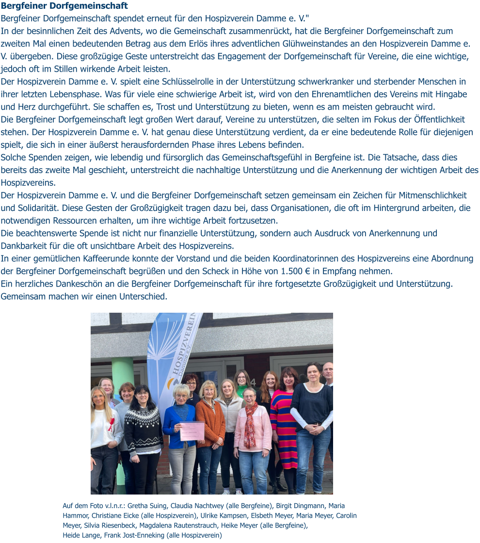 Auf dem Foto v.l.n.r.: Gretha Suing, Claudia Nachtwey (alle Bergfeine), Birgit Dingmann, Maria Hammor, Christiane Eicke (alle Hospizverein), Ulrike Kampsen, Elsbeth Meyer, Maria Meyer, Carolin Meyer, Silvia Riesenbeck, Magdalena Rautenstrauch, Heike Meyer (alle Bergfeine),  Heide Lange, Frank Jost-Enneking (alle Hospizverein) Bergfeiner Dorfgemeinschaft Bergfeiner Dorfgemeinschaft spendet erneut für den Hospizverein Damme e. V." In der besinnlichen Zeit des Advents, wo die Gemeinschaft zusammenrückt, hat die Bergfeiner Dorfgemeinschaft zum zweiten Mal einen bedeutenden Betrag aus dem Erlös ihres adventlichen Glühweinstandes an den Hospizverein Damme e. V. übergeben. Diese großzügige Geste unterstreicht das Engagement der Dorfgemeinschaft für Vereine, die eine wichtige, jedoch oft im Stillen wirkende Arbeit leisten. Der Hospizverein Damme e. V. spielt eine Schlüsselrolle in der Unterstützung schwerkranker und sterbender Menschen in ihrer letzten Lebensphase. Was für viele eine schwierige Arbeit ist, wird von den Ehrenamtlichen des Vereins mit Hingabe und Herz durchgeführt. Sie schaffen es, Trost und Unterstützung zu bieten, wenn es am meisten gebraucht wird. Die Bergfeiner Dorfgemeinschaft legt großen Wert darauf, Vereine zu unterstützen, die selten im Fokus der Öffentlichkeit stehen. Der Hospizverein Damme e. V. hat genau diese Unterstützung verdient, da er eine bedeutende Rolle für diejenigen spielt, die sich in einer äußerst herausfordernden Phase ihres Lebens befinden. Solche Spenden zeigen, wie lebendig und fürsorglich das Gemeinschaftsgefühl in Bergfeine ist. Die Tatsache, dass dies bereits das zweite Mal geschieht, unterstreicht die nachhaltige Unterstützung und die Anerkennung der wichtigen Arbeit des Hospizvereins. Der Hospizverein Damme e. V. und die Bergfeiner Dorfgemeinschaft setzen gemeinsam ein Zeichen für Mitmenschlichkeit und Solidarität. Diese Gesten der Großzügigkeit tragen dazu bei, dass Organisationen, die oft im Hintergrund arbeiten, die notwendigen Ressourcen erhalten, um ihre wichtige Arbeit fortzusetzen. Die beachtenswerte Spende ist nicht nur finanzielle Unterstützung, sondern auch Ausdruck von Anerkennung und Dankbarkeit für die oft unsichtbare Arbeit des Hospizvereins. In einer gemütlichen Kaffeerunde konnte der Vorstand und die beiden Koordinatorinnen des Hospizvereins eine Abordnung der Bergfeiner Dorfgemeinschaft begrüßen und den Scheck in Höhe von 1.500 € in Empfang nehmen. Ein herzliches Dankeschön an die Bergfeiner Dorfgemeinschaft für ihre fortgesetzte Großzügigkeit und Unterstützung. Gemeinsam machen wir einen Unterschied.