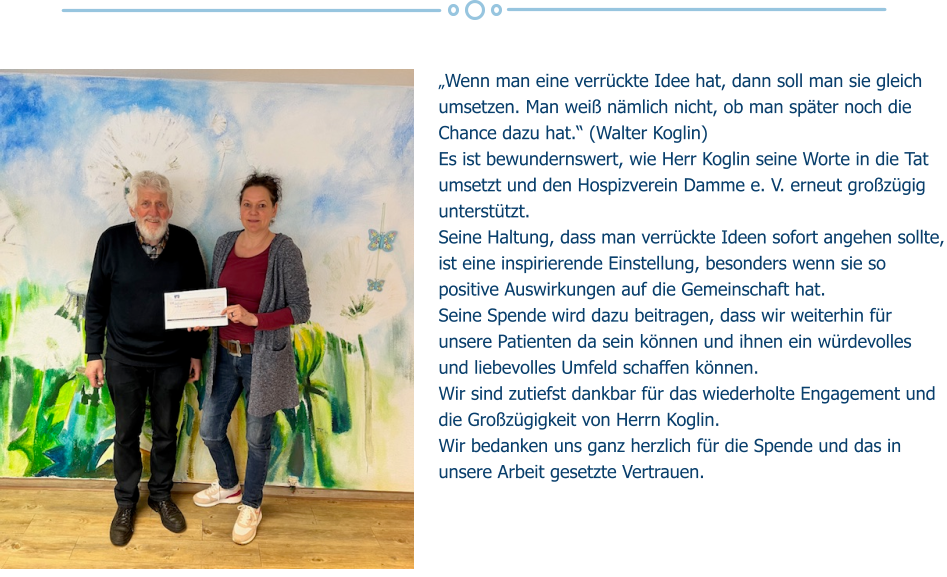 „Wenn man eine verrückte Idee hat, dann soll man sie gleich umsetzen. Man weiß nämlich nicht, ob man später noch die Chance dazu hat.“ (Walter Koglin) Es ist bewundernswert, wie Herr Koglin seine Worte in die Tat umsetzt und den Hospizverein Damme e. V. erneut großzügig unterstützt.  Seine Haltung, dass man verrückte Ideen sofort angehen sollte, ist eine inspirierende Einstellung, besonders wenn sie so positive Auswirkungen auf die Gemeinschaft hat. Seine Spende wird dazu beitragen, dass wir weiterhin für unsere Patienten da sein können und ihnen ein würdevolles und liebevolles Umfeld schaffen können.  Wir sind zutiefst dankbar für das wiederholte Engagement und die Großzügigkeit von Herrn Koglin.  Wir bedanken uns ganz herzlich für die Spende und das in unsere Arbeit gesetzte Vertrauen.