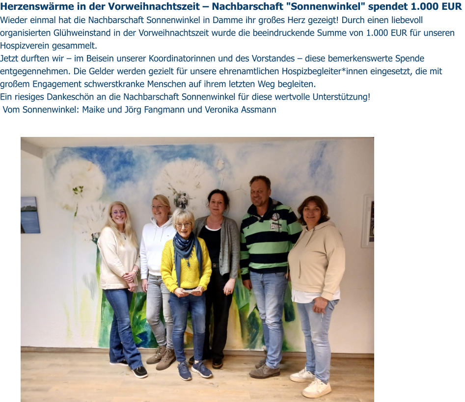 Herzenswärme in der Vorweihnachtszeit – Nachbarschaft "Sonnenwinkel" spendet 1.000 EUR  Wieder einmal hat die Nachbarschaft Sonnenwinkel in Damme ihr großes Herz gezeigt! Durch einen liebevoll organisierten Glühweinstand in der Vorweihnachtszeit wurde die beeindruckende Summe von 1.000 EUR für unseren Hospizverein gesammelt.  Jetzt durften wir – im Beisein unserer Koordinatorinnen und des Vorstandes – diese bemerkenswerte Spende entgegennehmen. Die Gelder werden gezielt für unsere ehrenamtlichen Hospizbegleiter*innen eingesetzt, die mit großem Engagement schwerstkranke Menschen auf ihrem letzten Weg begleiten.  Ein riesiges Dankeschön an die Nachbarschaft Sonnenwinkel für diese wertvolle Unterstützung!   Vom Sonnenwinkel: Maike und Jörg Fangmann und Veronika Assmann