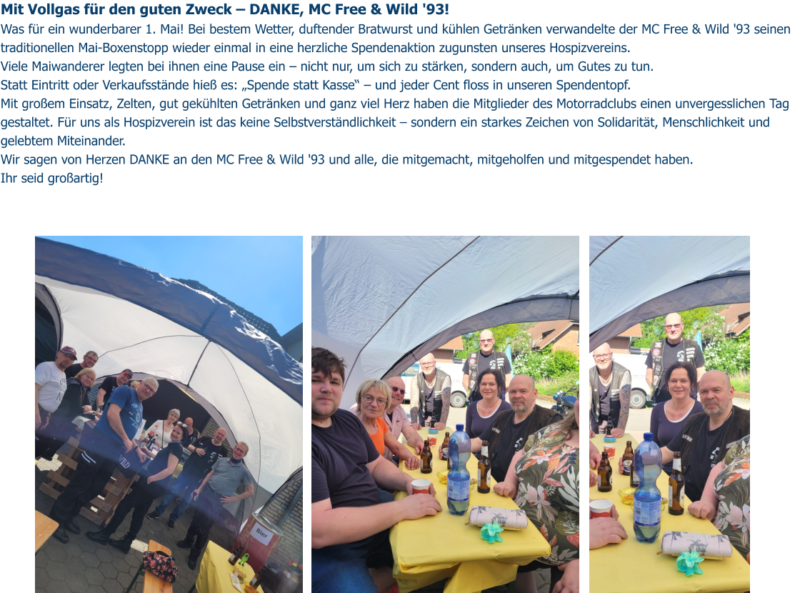 Mit Vollgas für den guten Zweck – DANKE, MC Free & Wild '93!  Was für ein wunderbarer 1. Mai! Bei bestem Wetter, duftender Bratwurst und kühlen Getränken verwandelte der MC Free & Wild '93 seinen traditionellen Mai-Boxenstopp wieder einmal in eine herzliche Spendenaktion zugunsten unseres Hospizvereins. Viele Maiwanderer legten bei ihnen eine Pause ein – nicht nur, um sich zu stärken, sondern auch, um Gutes zu tun.  Statt Eintritt oder Verkaufsstände hieß es: „Spende statt Kasse“ – und jeder Cent floss in unseren Spendentopf. Mit großem Einsatz, Zelten, gut gekühlten Getränken und ganz viel Herz haben die Mitglieder des Motorradclubs einen unvergesslichen Tag gestaltet. Für uns als Hospizverein ist das keine Selbstverständlichkeit – sondern ein starkes Zeichen von Solidarität, Menschlichkeit und gelebtem Miteinander. Wir sagen von Herzen DANKE an den MC Free & Wild '93 und alle, die mitgemacht, mitgeholfen und mitgespendet haben. Ihr seid großartig!