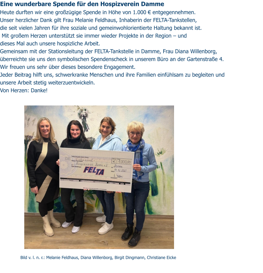 Eine wunderbare Spende für den Hospizverein Damme  Heute durften wir eine großzügige Spende in Höhe von 1.000 € entgegennehmen. Unser herzlicher Dank gilt Frau Melanie Feldhaus, Inhaberin der FELTA-Tankstellen,  die seit vielen Jahren für ihre soziale und gemeinwohlorientierte Haltung bekannt ist.  Mit großem Herzen unterstützt sie immer wieder Projekte in der Region – und  dieses Mal auch unsere hospizliche Arbeit. Gemeinsam mit der Stationsleitung der FELTA-Tankstelle in Damme, Frau Diana Willenborg,  überreichte sie uns den symbolischen Spendenscheck in unserem Büro an der Gartenstraße 4. Wir freuen uns sehr über dieses besondere Engagement. Jeder Beitrag hilft uns, schwerkranke Menschen und ihre Familien einfühlsam zu begleiten und  unsere Arbeit stetig weiterzuentwickeln. Von Herzen: Danke!   Bild v. l. n. r.: Melanie Feldhaus, Diana Willenborg, Birgit Dingmann, Christiane Eicke