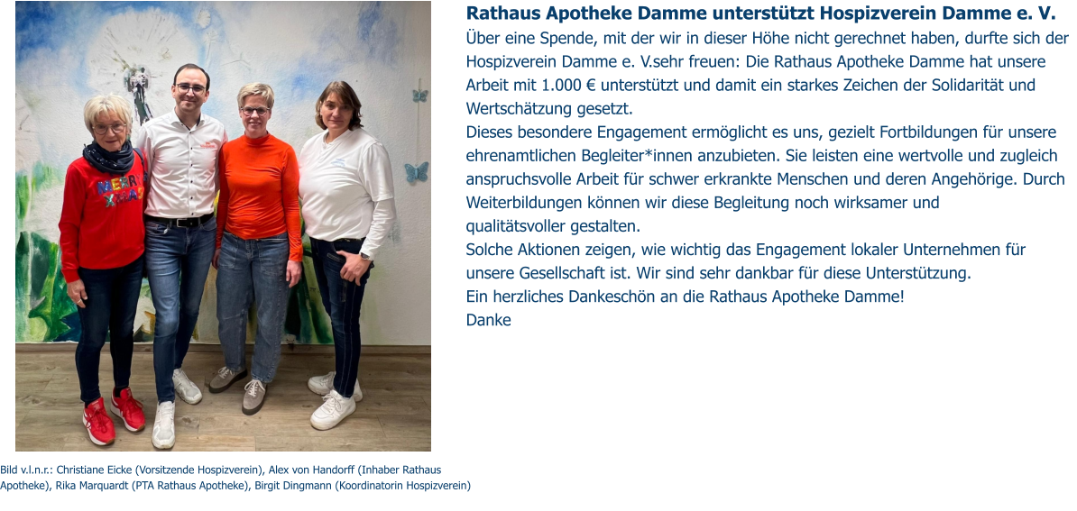 Rathaus Apotheke Damme unterstützt Hospizverein Damme e. V.  Über eine Spende, mit der wir in dieser Höhe nicht gerechnet haben, durfte sich der Hospizverein Damme e. V.sehr freuen: Die Rathaus Apotheke Damme hat unsere Arbeit mit 1.000 € unterstützt und damit ein starkes Zeichen der Solidarität und Wertschätzung gesetzt. Dieses besondere Engagement ermöglicht es uns, gezielt Fortbildungen für unsere ehrenamtlichen Begleiter*innen anzubieten. Sie leisten eine wertvolle und zugleich anspruchsvolle Arbeit für schwer erkrankte Menschen und deren Angehörige. Durch Weiterbildungen können wir diese Begleitung noch wirksamer und  qualitätsvoller gestalten. Solche Aktionen zeigen, wie wichtig das Engagement lokaler Unternehmen für unsere Gesellschaft ist. Wir sind sehr dankbar für diese Unterstützung. Ein herzliches Dankeschön an die Rathaus Apotheke Damme!  Danke  Bild v.l.n.r.: Christiane Eicke (Vorsitzende Hospizverein), Alex von Handorff (Inhaber Rathaus Apotheke), Rika Marquardt (PTA Rathaus Apotheke), Birgit Dingmann (Koordinatorin Hospizverein)