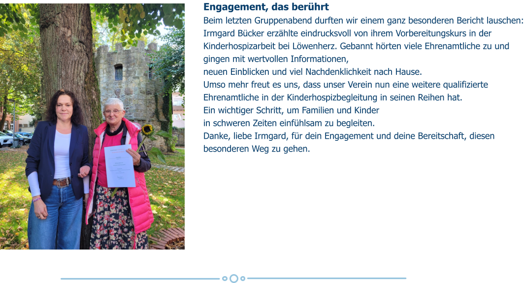 Engagement, das berührt Beim letzten Gruppenabend durften wir einem ganz besonderen Bericht lauschen: Irmgard Bücker erzählte eindrucksvoll von ihrem Vorbereitungskurs in der Kinderhospizarbeit bei Löwenherz. Gebannt hörten viele Ehrenamtliche zu und gingen mit wertvollen Informationen,  neuen Einblicken und viel Nachdenklichkeit nach Hause. Umso mehr freut es uns, dass unser Verein nun eine weitere qualifizierte Ehrenamtliche in der Kinderhospizbegleitung in seinen Reihen hat.  Ein wichtiger Schritt, um Familien und Kinder  in schweren Zeiten einfühlsam zu begleiten. Danke, liebe Irmgard, für dein Engagement und deine Bereitschaft, diesen besonderen Weg zu gehen.