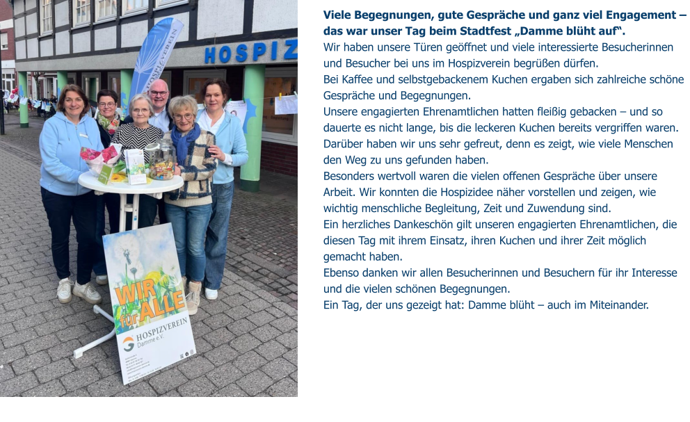 Viele Begegnungen, gute Gespräche und ganz viel Engagement –  das war unser Tag beim Stadtfest „Damme blüht auf“. Wir haben unsere Türen geöffnet und viele interessierte Besucherinnen und Besucher bei uns im Hospizverein begrüßen dürfen.  Bei Kaffee und selbstgebackenem Kuchen ergaben sich zahlreiche schöne Gespräche und Begegnungen. Unsere engagierten Ehrenamtlichen hatten fleißig gebacken – und so dauerte es nicht lange, bis die leckeren Kuchen bereits vergriffen waren. Darüber haben wir uns sehr gefreut, denn es zeigt, wie viele Menschen den Weg zu uns gefunden haben. Besonders wertvoll waren die vielen offenen Gespräche über unsere Arbeit. Wir konnten die Hospizidee näher vorstellen und zeigen, wie wichtig menschliche Begleitung, Zeit und Zuwendung sind. Ein herzliches Dankeschön gilt unseren engagierten Ehrenamtlichen, die diesen Tag mit ihrem Einsatz, ihren Kuchen und ihrer Zeit möglich gemacht haben.  Ebenso danken wir allen Besucherinnen und Besuchern für ihr Interesse und die vielen schönen Begegnungen. Ein Tag, der uns gezeigt hat: Damme blüht – auch im Miteinander.
