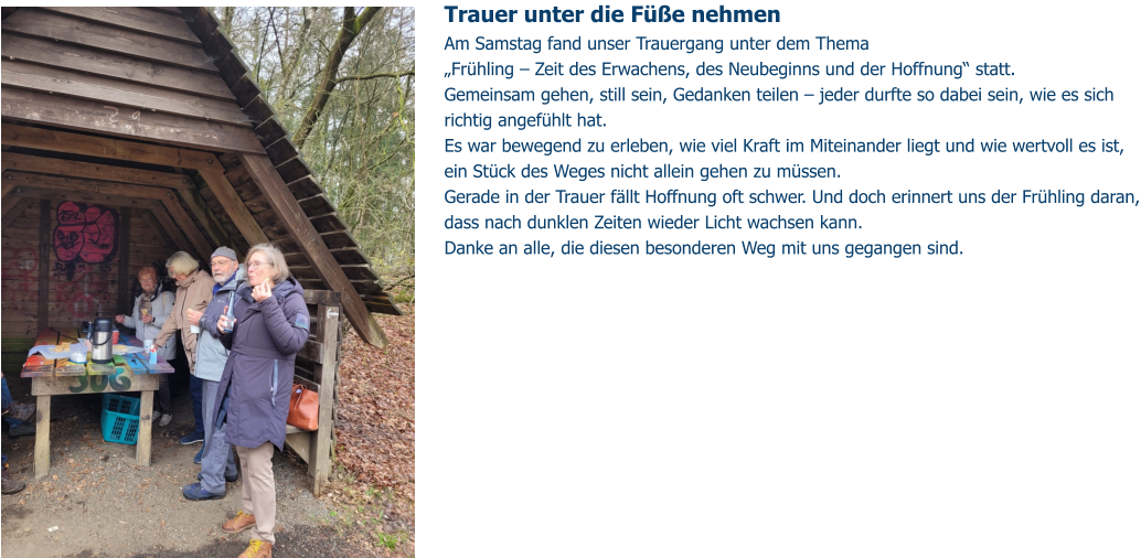 Trauer unter die Füße nehmen  Am Samstag fand unser Trauergang unter dem Thema „Frühling – Zeit des Erwachens, des Neubeginns und der Hoffnung“ statt. Gemeinsam gehen, still sein, Gedanken teilen – jeder durfte so dabei sein, wie es sich richtig angefühlt hat.  Es war bewegend zu erleben, wie viel Kraft im Miteinander liegt und wie wertvoll es ist, ein Stück des Weges nicht allein gehen zu müssen. Gerade in der Trauer fällt Hoffnung oft schwer. Und doch erinnert uns der Frühling daran, dass nach dunklen Zeiten wieder Licht wachsen kann. Danke an alle, die diesen besonderen Weg mit uns gegangen sind.