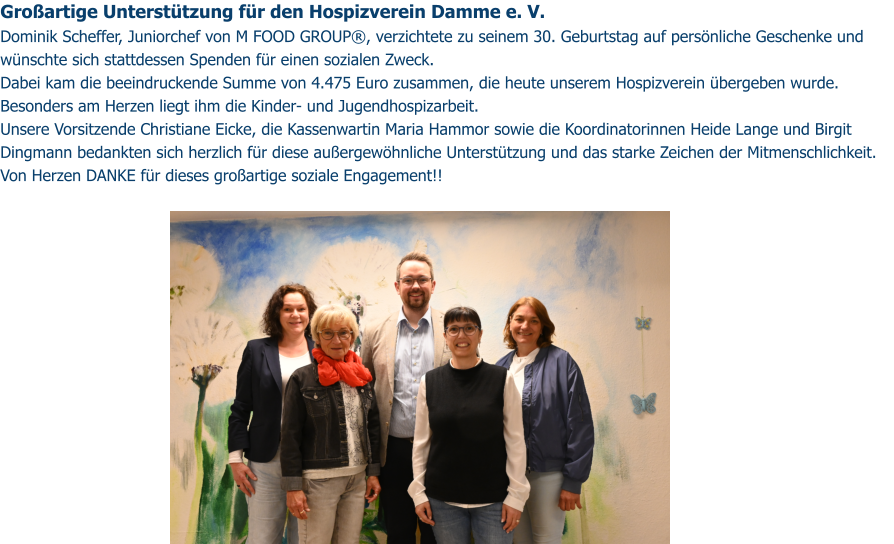 Großartige Unterstützung für den Hospizverein Damme e. V. Dominik Scheffer, Juniorchef von M FOOD GROUP®, verzichtete zu seinem 30. Geburtstag auf persönliche Geschenke und wünschte sich stattdessen Spenden für einen sozialen Zweck. Dabei kam die beeindruckende Summe von 4.475 Euro zusammen, die heute unserem Hospizverein übergeben wurde. Besonders am Herzen liegt ihm die Kinder- und Jugendhospizarbeit. Unsere Vorsitzende Christiane Eicke, die Kassenwartin Maria Hammor sowie die Koordinatorinnen Heide Lange und Birgit Dingmann bedankten sich herzlich für diese außergewöhnliche Unterstützung und das starke Zeichen der Mitmenschlichkeit. Von Herzen DANKE für dieses großartige soziale Engagement!!
