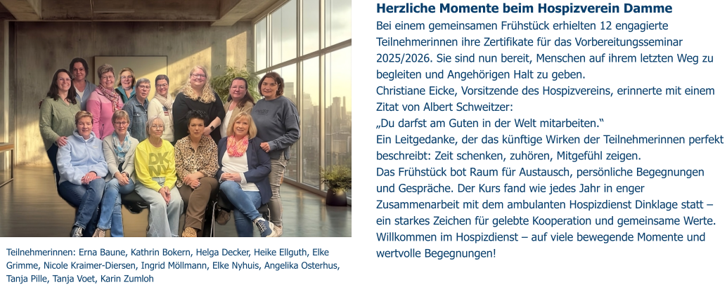 Herzliche Momente beim Hospizverein Damme  Bei einem gemeinsamen Frühstück erhielten 12 engagierte Teilnehmerinnen ihre Zertifikate für das Vorbereitungsseminar 2025/2026. Sie sind nun bereit, Menschen auf ihrem letzten Weg zu begleiten und Angehörigen Halt zu geben. Christiane Eicke, Vorsitzende des Hospizvereins, erinnerte mit einem Zitat von Albert Schweitzer: „Du darfst am Guten in der Welt mitarbeiten.“ Ein Leitgedanke, der das künftige Wirken der Teilnehmerinnen perfekt beschreibt: Zeit schenken, zuhören, Mitgefühl zeigen.  Das Frühstück bot Raum für Austausch, persönliche Begegnungen und Gespräche. Der Kurs fand wie jedes Jahr in enger Zusammenarbeit mit dem ambulanten Hospizdienst Dinklage statt – ein starkes Zeichen für gelebte Kooperation und gemeinsame Werte. Willkommen im Hospizdienst – auf viele bewegende Momente und wertvolle Begegnungen!   Teilnehmerinnen: Erna Baune, Kathrin Bokern, Helga Decker, Heike Ellguth, Elke Grimme, Nicole Kraimer-Diersen, Ingrid Möllmann, Elke Nyhuis, Angelika Osterhus, Tanja Pille, Tanja Voet, Karin Zumloh