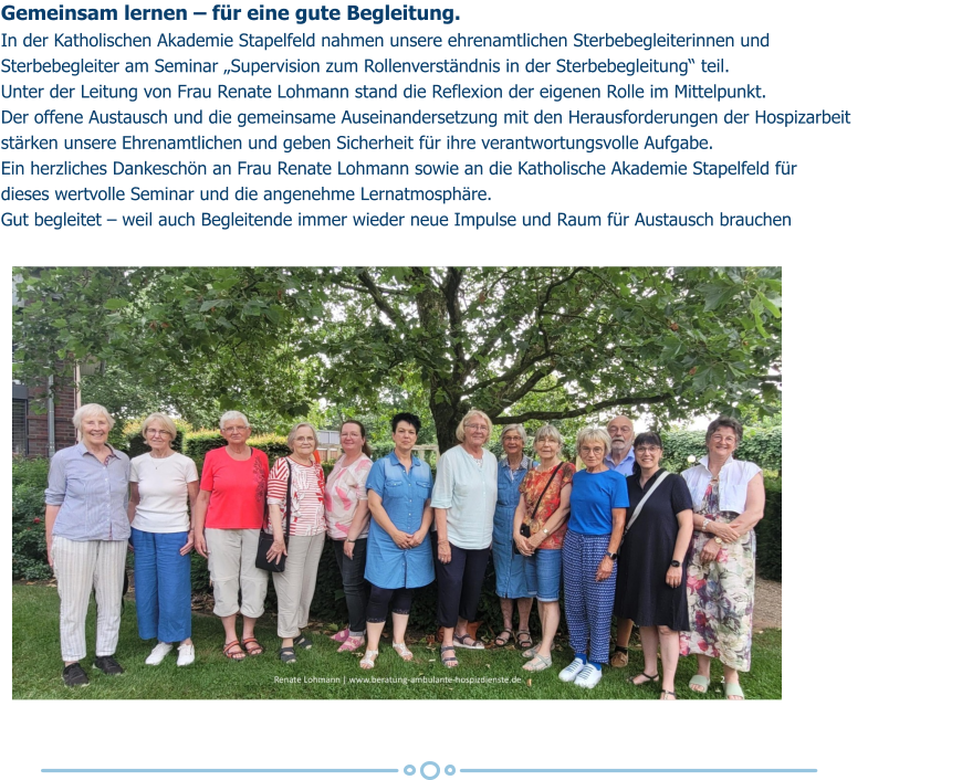 Gemeinsam lernen – für eine gute Begleitung. In der Katholischen Akademie Stapelfeld nahmen unsere ehrenamtlichen Sterbebegleiterinnen und  Sterbebegleiter am Seminar „Supervision zum Rollenverständnis in der Sterbebegleitung“ teil. Unter der Leitung von Frau Renate Lohmann stand die Reflexion der eigenen Rolle im Mittelpunkt.  Der offene Austausch und die gemeinsame Auseinandersetzung mit den Herausforderungen der Hospizarbeit  stärken unsere Ehrenamtlichen und geben Sicherheit für ihre verantwortungsvolle Aufgabe. Ein herzliches Dankeschön an Frau Renate Lohmann sowie an die Katholische Akademie Stapelfeld für  dieses wertvolle Seminar und die angenehme Lernatmosphäre. Gut begleitet – weil auch Begleitende immer wieder neue Impulse und Raum für Austausch brauchen