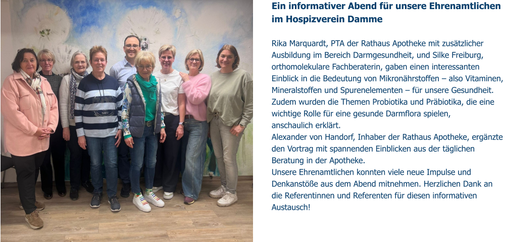 Ein informativer Abend für unsere Ehrenamtlichen im Hospizverein Damme   Rika Marquardt, PTA der Rathaus Apotheke mit zusätzlicher Ausbildung im Bereich Darmgesundheit, und Silke Freiburg, orthomolekulare Fachberaterin, gaben einen interessanten Einblick in die Bedeutung von Mikronährstoffen – also Vitaminen, Mineralstoffen und Spurenelementen – für unsere Gesundheit. Zudem wurden die Themen Probiotika und Präbiotika, die eine wichtige Rolle für eine gesunde Darmflora spielen,  anschaulich erklärt. Alexander von Handorf, Inhaber der Rathaus Apotheke, ergänzte den Vortrag mit spannenden Einblicken aus der täglichen Beratung in der Apotheke. Unsere Ehrenamtlichen konnten viele neue Impulse und Denkanstöße aus dem Abend mitnehmen. Herzlichen Dank an die Referentinnen und Referenten für diesen informativen Austausch!