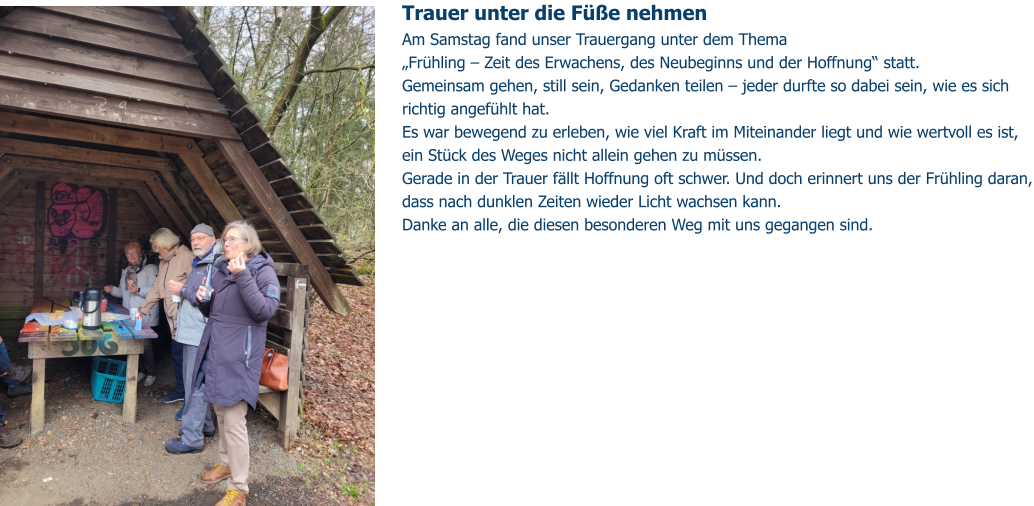 Trauer unter die Füße nehmen  Am Samstag fand unser Trauergang unter dem Thema „Frühling – Zeit des Erwachens, des Neubeginns und der Hoffnung“ statt. Gemeinsam gehen, still sein, Gedanken teilen – jeder durfte so dabei sein, wie es sich richtig angefühlt hat.  Es war bewegend zu erleben, wie viel Kraft im Miteinander liegt und wie wertvoll es ist, ein Stück des Weges nicht allein gehen zu müssen. Gerade in der Trauer fällt Hoffnung oft schwer. Und doch erinnert uns der Frühling daran, dass nach dunklen Zeiten wieder Licht wachsen kann. Danke an alle, die diesen besonderen Weg mit uns gegangen sind.