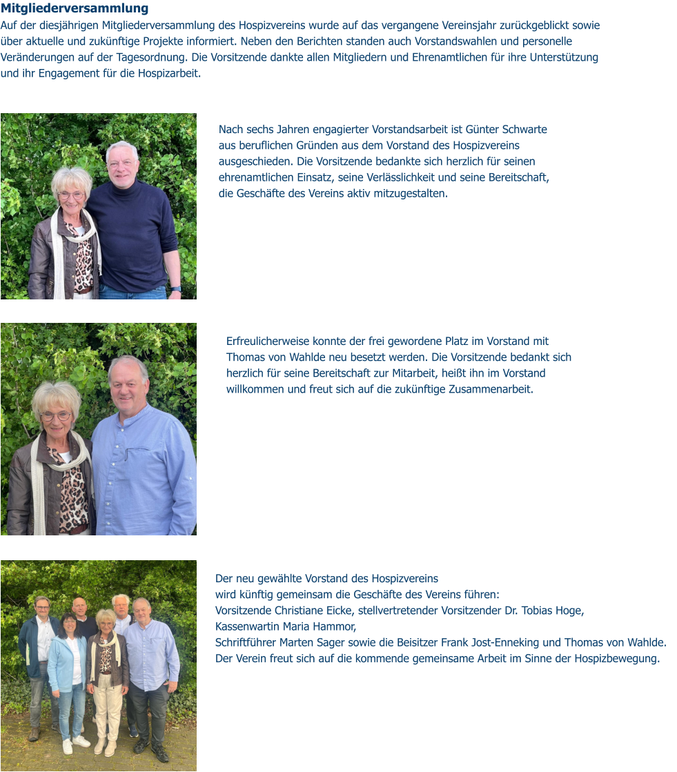 Mitgliederversammlung  Auf der diesjährigen Mitgliederversammlung des Hospizvereins wurde auf das vergangene Vereinsjahr zurückgeblickt sowie über aktuelle und zukünftige Projekte informiert. Neben den Berichten standen auch Vorstandswahlen und personelle Veränderungen auf der Tagesordnung. Die Vorsitzende dankte allen Mitgliedern und Ehrenamtlichen für ihre Unterstützung und ihr Engagement für die Hospizarbeit. Der neu gewählte Vorstand des Hospizvereins wird künftig gemeinsam die Geschäfte des Vereins führen: Vorsitzende Christiane Eicke, stellvertretender Vorsitzender Dr. Tobias Hoge,  Kassenwartin Maria Hammor,  Schriftführer Marten Sager sowie die Beisitzer Frank Jost-Enneking und Thomas von Wahlde.  Der Verein freut sich auf die kommende gemeinsame Arbeit im Sinne der Hospizbewegung.  Nach sechs Jahren engagierter Vorstandsarbeit ist Günter Schwarte aus beruflichen Gründen aus dem Vorstand des Hospizvereins ausgeschieden. Die Vorsitzende bedankte sich herzlich für seinen ehrenamtlichen Einsatz, seine Verlässlichkeit und seine Bereitschaft, die Geschäfte des Vereins aktiv mitzugestalten. Erfreulicherweise konnte der frei gewordene Platz im Vorstand mit Thomas von Wahlde neu besetzt werden. Die Vorsitzende bedankt sich herzlich für seine Bereitschaft zur Mitarbeit, heißt ihn im Vorstand willkommen und freut sich auf die zukünftige Zusammenarbeit.