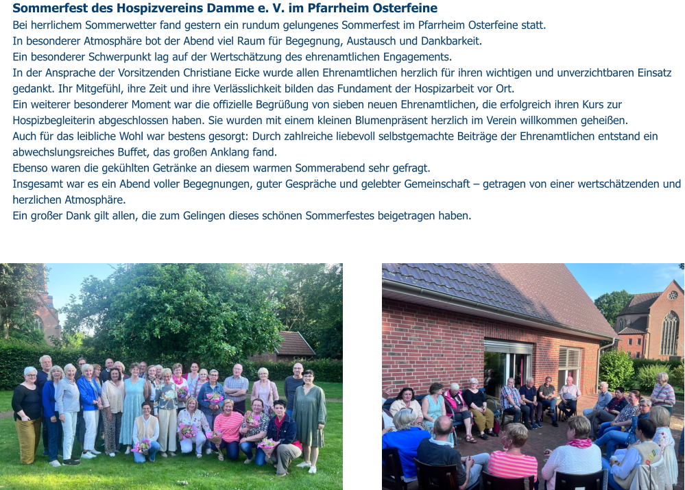 Sommerfest des Hospizvereins Damme e. V. im Pfarrheim Osterfeine  Bei herrlichem Sommerwetter fand gestern ein rundum gelungenes Sommerfest im Pfarrheim Osterfeine statt.  In besonderer Atmosphäre bot der Abend viel Raum für Begegnung, Austausch und Dankbarkeit. Ein besonderer Schwerpunkt lag auf der Wertschätzung des ehrenamtlichen Engagements.  In der Ansprache der Vorsitzenden Christiane Eicke wurde allen Ehrenamtlichen herzlich für ihren wichtigen und unverzichtbaren Einsatz gedankt. Ihr Mitgefühl, ihre Zeit und ihre Verlässlichkeit bilden das Fundament der Hospizarbeit vor Ort. Ein weiterer besonderer Moment war die offizielle Begrüßung von sieben neuen Ehrenamtlichen, die erfolgreich ihren Kurs zur Hospizbegleiterin abgeschlossen haben. Sie wurden mit einem kleinen Blumenpräsent herzlich im Verein willkommen geheißen. Auch für das leibliche Wohl war bestens gesorgt: Durch zahlreiche liebevoll selbstgemachte Beiträge der Ehrenamtlichen entstand ein abwechslungsreiches Buffet, das großen Anklang fand.  Ebenso waren die gekühlten Getränke an diesem warmen Sommerabend sehr gefragt. Insgesamt war es ein Abend voller Begegnungen, guter Gespräche und gelebter Gemeinschaft – getragen von einer wertschätzenden und herzlichen Atmosphäre. Ein großer Dank gilt allen, die zum Gelingen dieses schönen Sommerfestes beigetragen haben.