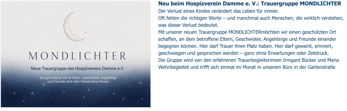 Neu beim Hospizverein Damme e. V.: Trauergruppe MONDLICHTER Der Verlust eines Kindes verändert das Leben für immer.  Oft fehlen die richtigen Worte – und manchmal auch Menschen, die wirklich verstehen, was dieser Verlust bedeutet. Mit unserer neuen Trauergruppe MONDLICHTERmöchten wir einen geschützten Ort schaffen, an dem betroffene Eltern, Geschwister, Angehörige und Freunde einander begegnen können. Hier darf Trauer ihren Platz haben. Hier darf geweint, erinnert, geschwiegen und gesprochen werden – ganz ohne Erwartungen oder Zeitdruck. Die Gruppe wird von den erfahrenen Trauerbegleiterinnen Irmgard Bücker und Maria Wehribegleitet und trifft sich einmal im Monat in unserem Büro in der Gartenstraße