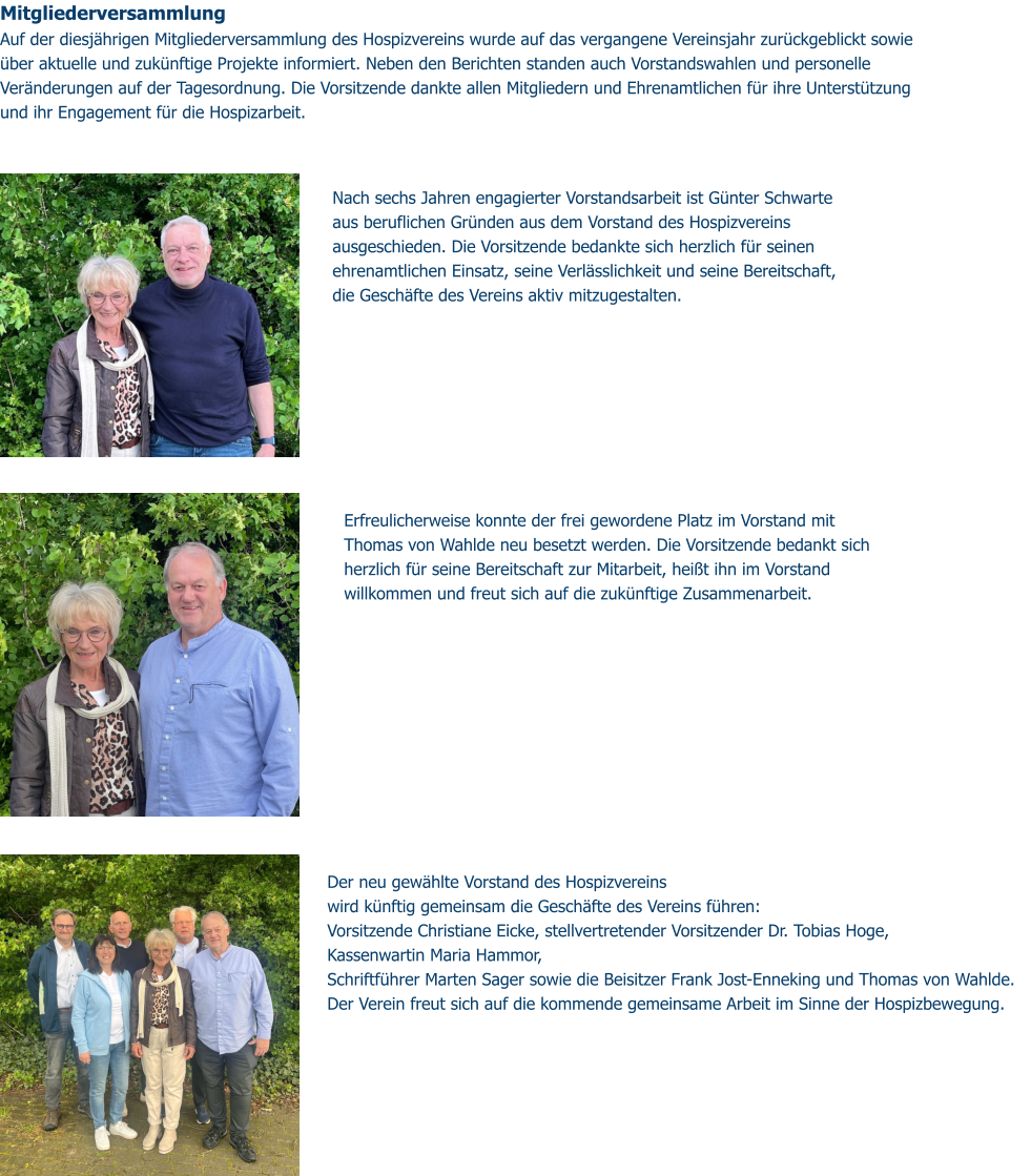 Mitgliederversammlung  Auf der diesjährigen Mitgliederversammlung des Hospizvereins wurde auf das vergangene Vereinsjahr zurückgeblickt sowie über aktuelle und zukünftige Projekte informiert. Neben den Berichten standen auch Vorstandswahlen und personelle Veränderungen auf der Tagesordnung. Die Vorsitzende dankte allen Mitgliedern und Ehrenamtlichen für ihre Unterstützung und ihr Engagement für die Hospizarbeit. Der neu gewählte Vorstand des Hospizvereins wird künftig gemeinsam die Geschäfte des Vereins führen: Vorsitzende Christiane Eicke, stellvertretender Vorsitzender Dr. Tobias Hoge,  Kassenwartin Maria Hammor,  Schriftführer Marten Sager sowie die Beisitzer Frank Jost-Enneking und Thomas von Wahlde.  Der Verein freut sich auf die kommende gemeinsame Arbeit im Sinne der Hospizbewegung.  Nach sechs Jahren engagierter Vorstandsarbeit ist Günter Schwarte aus beruflichen Gründen aus dem Vorstand des Hospizvereins ausgeschieden. Die Vorsitzende bedankte sich herzlich für seinen ehrenamtlichen Einsatz, seine Verlässlichkeit und seine Bereitschaft, die Geschäfte des Vereins aktiv mitzugestalten. Erfreulicherweise konnte der frei gewordene Platz im Vorstand mit Thomas von Wahlde neu besetzt werden. Die Vorsitzende bedankt sich herzlich für seine Bereitschaft zur Mitarbeit, heißt ihn im Vorstand willkommen und freut sich auf die zukünftige Zusammenarbeit.