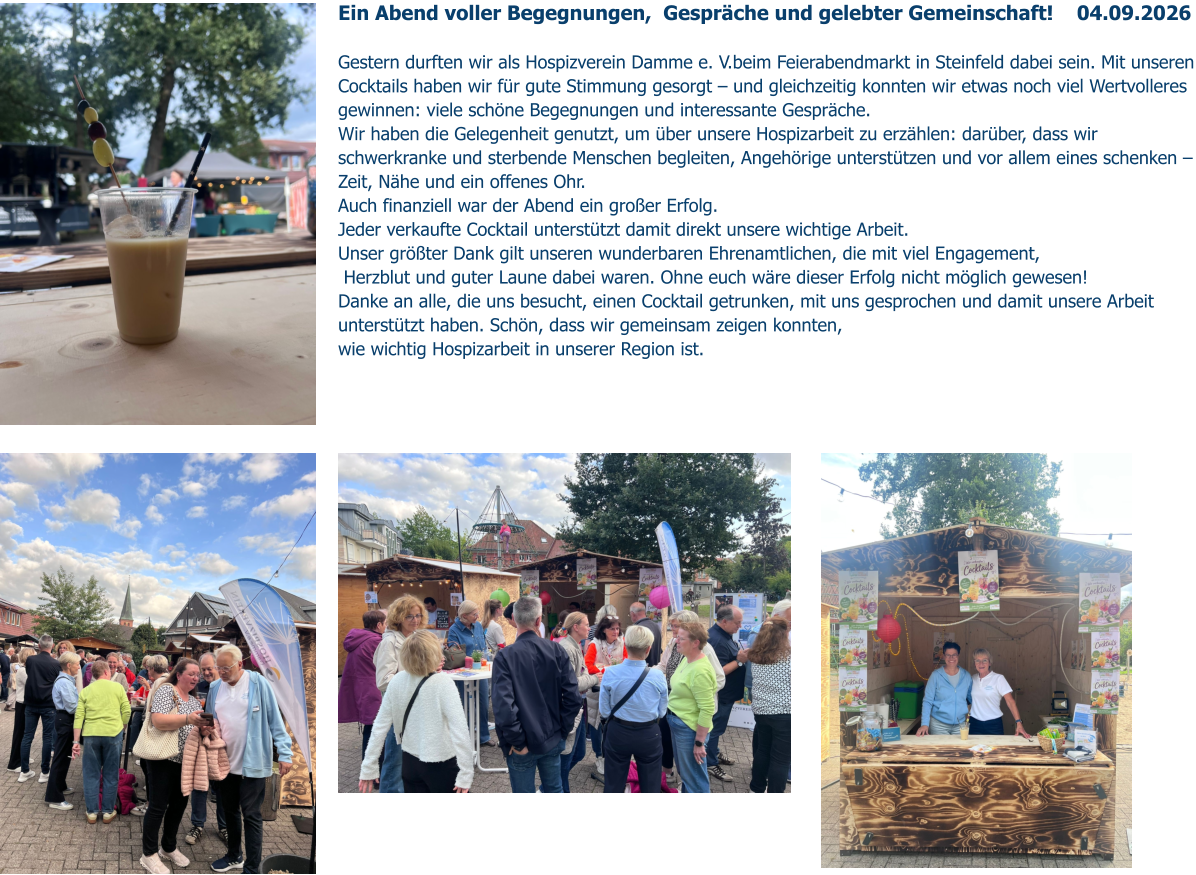 Ein Abend voller Begegnungen,  Gespräche und gelebter Gemeinschaft!    04.09.2026   Gestern durften wir als Hospizverein Damme e. V.beim Feierabendmarkt in Steinfeld dabei sein. Mit unseren Cocktails haben wir für gute Stimmung gesorgt – und gleichzeitig konnten wir etwas noch viel Wertvolleres gewinnen: viele schöne Begegnungen und interessante Gespräche. Wir haben die Gelegenheit genutzt, um über unsere Hospizarbeit zu erzählen: darüber, dass wir schwerkranke und sterbende Menschen begleiten, Angehörige unterstützen und vor allem eines schenken – Zeit, Nähe und ein offenes Ohr.  Auch finanziell war der Abend ein großer Erfolg.  Jeder verkaufte Cocktail unterstützt damit direkt unsere wichtige Arbeit. Unser größter Dank gilt unseren wunderbaren Ehrenamtlichen, die mit viel Engagement,  Herzblut und guter Laune dabei waren. Ohne euch wäre dieser Erfolg nicht möglich gewesen!  Danke an alle, die uns besucht, einen Cocktail getrunken, mit uns gesprochen und damit unsere Arbeit unterstützt haben. Schön, dass wir gemeinsam zeigen konnten,  wie wichtig Hospizarbeit in unserer Region ist.